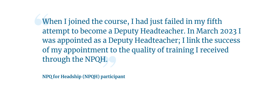 Quote: "When I joined the course, I had just failed in my fifth attempt to become a Deputy Headteacher. In March 2023 I was appointed as a Deputy Headteacher. I link the success of my appointment to the quality of training I received through the NPQH.