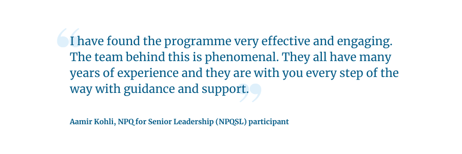 Quote: I have found the programme very effective and engaging. The team behind this is phenomenal. They all have many years of experience and they are with you every step of the way with guidance and support.   Aamir Kohli, NPQ for Senior Leadership (NPQSL) participant