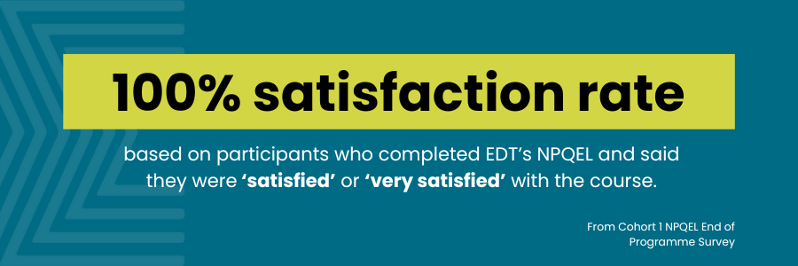 100% satisfaction rate based on participants who completed EDT's NPQEL and said they were 'satisfied' or 'very satisfied' with the course