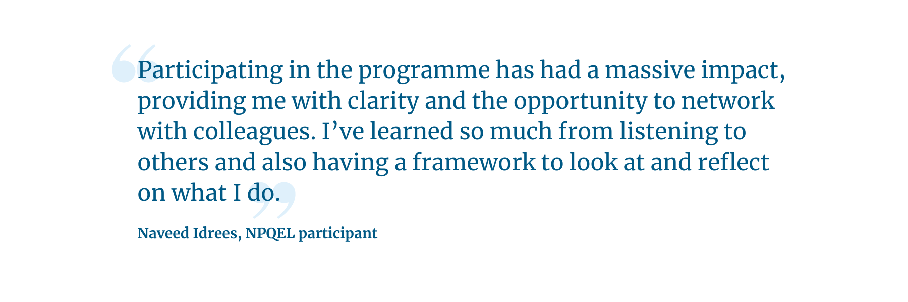 "Participating in the programme has had a massive impact, providing me with clarity and the opportunity to network with colleagues. I’ve learned so much from listening to others and also having a framework to look at and reflect on what I do." -  Naveed Idrees, NPQEL participant